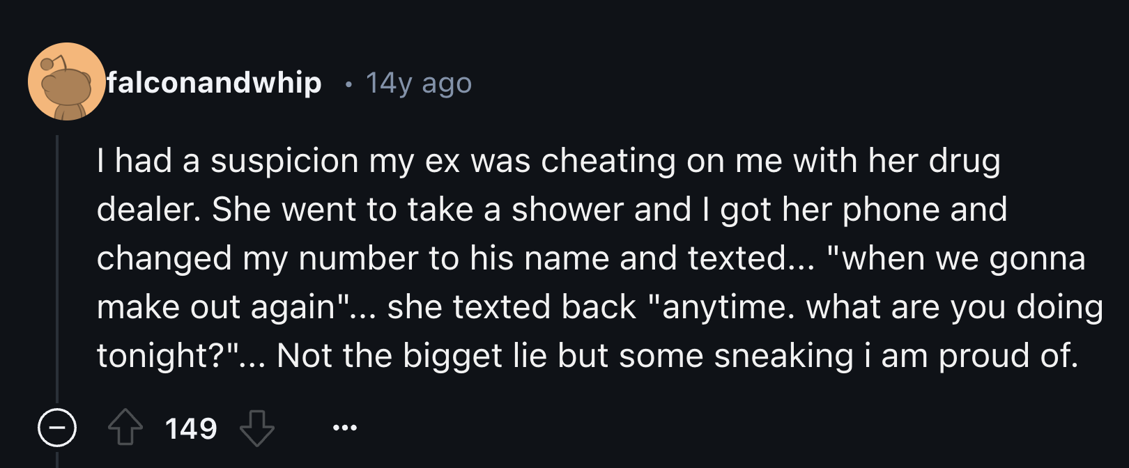 number - falconandwhip 14y ago I had a suspicion my ex was cheating on me with her drug dealer. She went to take a shower and I got her phone and changed my number to his name and texted... "when we gonna make out again"... she texted back "anytime. what 